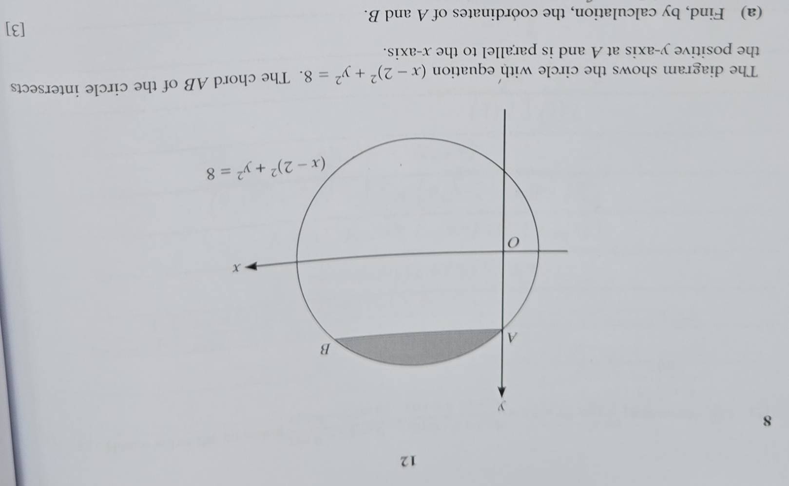 12
8
The diagram shows the circle with equation (x-2)^2+y^2=8. The chord AB of the circle intersects
the positive y-axis at A and is parallel to the x-axis.
[3]
(a) Find, by calculation, the coordinates of A and B.