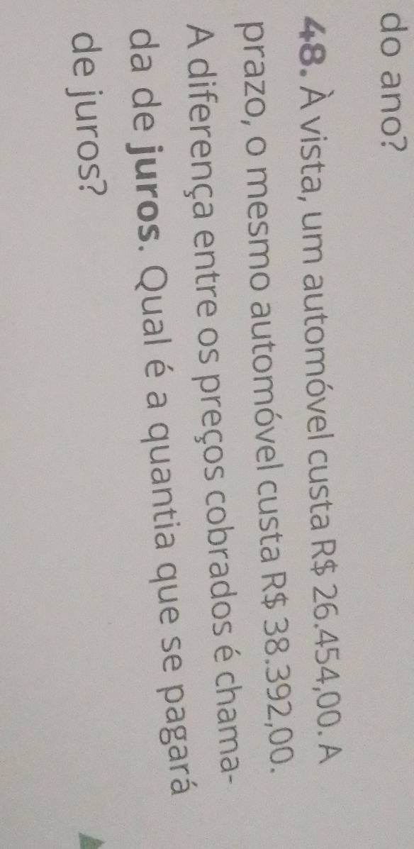 do ano? 
48. À vista, um automóvel custa R$ 26.454,00. A 
prazo, o mesmo automóvel custa R$ 38.392,00. 
A diferença entre os preços cobrados é chama- 
da de juros. Qual é a quantia que se pagará 
de juros?