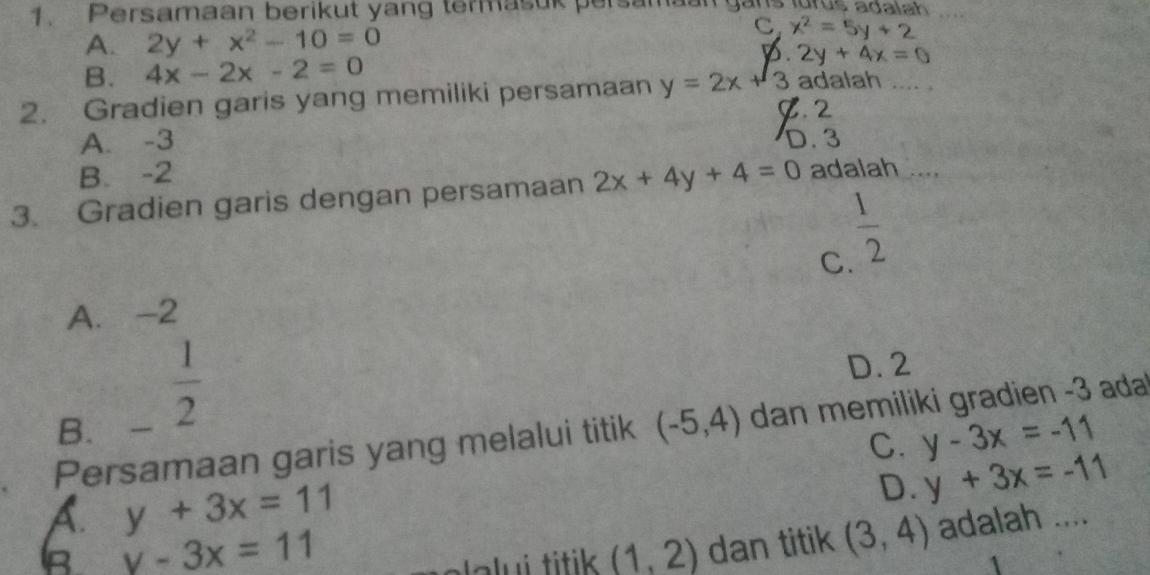 Persamaan berikut yang termasuk persamaan gans igrus adalah
A. 2y+x^2-10=0
C. x^2=5y+2
B. 4x-2x-2=0 p. 2y+4x=0
2. Gradien garis yang memiliki persamaan y=2x+3 adalah .... .
B. 2
A. -3 D. 3
B. -2
3. Gradien garis dengan persamaan 2x+4y+4=0 adalah
 1/2 
C.
A. -2
D. 2
B.
 1/2 
Persamaan garis yang melalui titik (-5,4) dan memiliki gradien - 3 ada
C. y-3x=-11
D. y+3x=-11
A. y+3x=11 adalah ....
B y-3x=11
ela lui titik (1,2) dan titik (3,4)