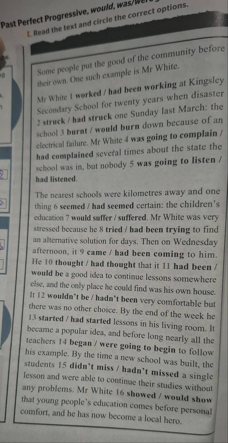 Past Perfect Progressive, would, was/wer 
[. Read the text and circle the correct options. 
o 
a 
Some people put the good of the community before 
their own. One such example is Mr White. 
Y 
Mr White 1 worked / had been working at Kingsley 
Secondary School for twenty years when disaster 
2 struck / had struck one Sunday last March: the 
school 3 burnt / would burn down because of an 
electrical failure. Mr White 4 was going to complain / 
had complained several times about the state the 
school was in, but nobody 5 was going to listen / 
had listened. 
The nearest schools were kilometres away and one 
thing 6 seemed / had seemed certain: the children’s 
education 7 would suffer / suffered. Mr White was very 
stressed because he 8 tried / had been trying to find 
an alternative solution for days. Then on Wednesday 
afternoon, it 9 came / had been coming to him. 
He 10 thought / had thought that it 11 had been / 
would be a good idea to continue lessons somewhere 
else, and the only place he could find was his own house. 
It 12 wouldn’t be / hadn’t been very comfortable but 
there was no other choice. By the end of the week he 
13 started / had started lessons in his living room. It 
became a popular idea, and before long nearly all the 
teachers 14 began / were going to begin to follow 
his example. By the time a new school was built, the 
students 15 didn’t miss / hadn’t missed a single 
lesson and were able to continue their studies without 
any problems. Mr White 16 showed / would show 
that young people’s education comes before personal 
comfort, and he has now become a local hero.