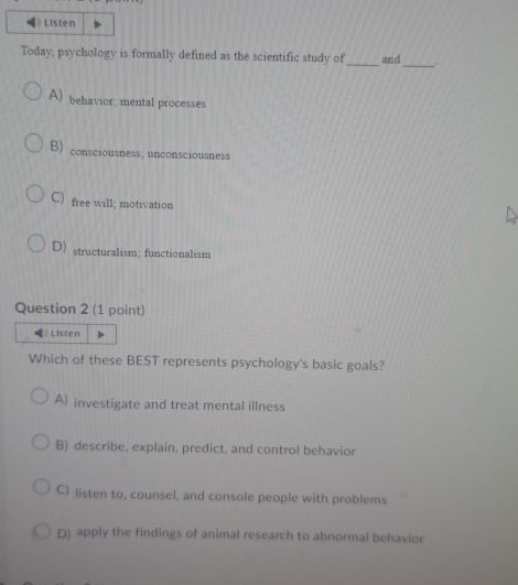 Listen
Today, psychology is formally defined as the scientific study of _and _.
A) behavior; mental processes
B) consciousness; unconsciousness
C) free will; motivation
D)structuralism; functionalism
Question 2 (1 point)
Listen
Which of these BEST represents psychology's basic goals?
A) investigate and treat mental illness
B) describe, explain, predict, and control behavior
C) listen to, counsel, and console people with problems
D) apply the findings of animal research to abnormal behavior