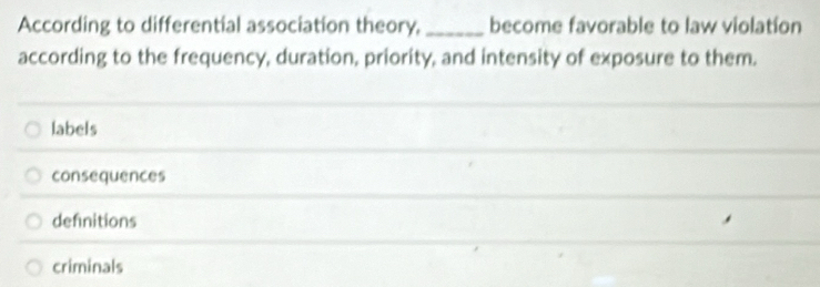 According to differential association theory,_ become favorable to law violation
according to the frequency, duration, priority, and intensity of exposure to them.
labels
consequences
defnitions
criminals