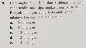 Dari angka 2, 4, 5, 6, dan 8 dibuat bilangan
yang terdiri atas tiga angka yang berbeda.
Banyak bilangan yang terbentuk yang
nilainya kurang dari 300 adalah . . . .
a. 6 bilangan
b. 8 bilangan
c. 10 bilangan
d. 12 bilangan
e. 14 bilangan