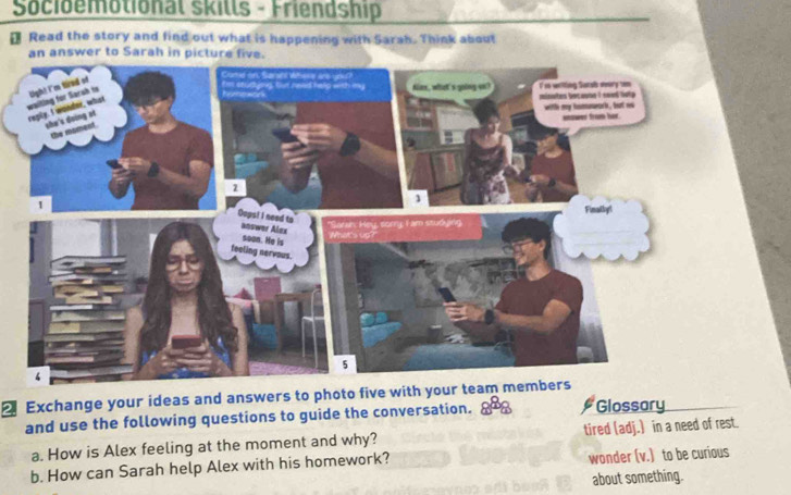 Socioemotional skills - Friendship 
Read the story and find out what is happening with Sarah. Think about 
Exchange your ideas and answers to photo five with your team members 
and use the following questions to guide the conversation. Glossary 
a. How is Alex feeling at the moment and why? tired (adj.) in a need of rest. 
b. How can Sarah help Alex with his homework? 
wonder (v.) to be curious 
about something.