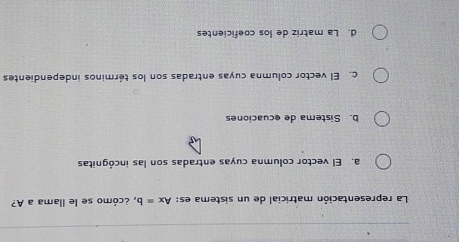 La representación matricial de un sistema es: Ax=b , ccómo se le llama a A?
a. El vector columna cuyas entradas son las incógnitas
b. Sistema de ecuaciones
c. El vector columna cuyas entradas son los términos independientes
d. La matriz de los coeficientes