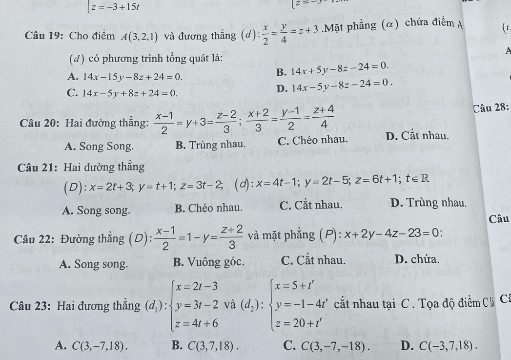 z=-3+15t
[z=-3
Câu 19: Cho điểm A(3,2,1) và đương thẳng (d):  x/2 = y/4 =z+3.Mặt phẳng (α) chứa điểm A (t
A
(d) có phương trình tổng quát là:
A. 14x-15y-8z+24=0.
B. 14x+5y-8z-24=0.
C. 14x-5y+8z+24=0.
D. 14x-5y-8z-24=0.
Câu 28:
Câu 20: Hai đường thẳng:  (x-1)/2 =y+3= (z-2)/3 ; (x+2)/3 = (y-1)/2 = (z+4)/4  D. Cắt nhau.
A. Song Song. B. Trùng nhau. C. Chéo nhau.
Câu 21: Hai dường thẳng
(D): x=2t+3;y=t+1;z=3t-2; (d): x=4t-1;y=2t-5;z=6t+1;t∈ R
A. Song song. B. Chéo nhau. C. Cắt nhau. D. Trùng nhau.
Câu
Câu 22: Đường thẳng (D):  (x-1)/2 =1-y= (z+2)/3  và mặt phẳng (P): x+2y-4z-23=0.
A. Song song. B. Vuông góc. C. Cắt nhau. D. chứa.
Câu 23: Hai đương thắng (d_1):beginarrayl x=2t-3 y=3t-2 z=4t+6endarray. beginarrayr 3 2va(d_2):beginarrayl x=5+t' y=-1-4t' z=20+t'endarray. cất nhau tại C. Tọa độ điểm C Cá
A. C(3,-7,18). B. C(3,7,18). C. C(3,-7,-18). D. C(-3,7,18).