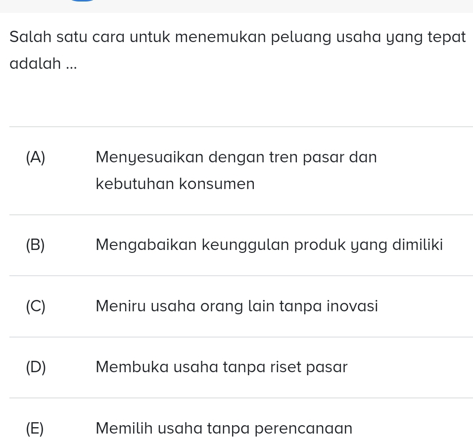 Salah satu cara untuk menemukan peluang usaha yang tepat
adalah ...
(A) Menyesuaikan dengan tren pasar dan
kebutuhan konsumen
(B) Mengabaikan keunggulan produk yang dimiliki
(C) Meniru usaha orang lain tanpa inovasi
(D) Membuka usaha tanpa riset pasar
(E) Memilih usaha tanpa perencanaan