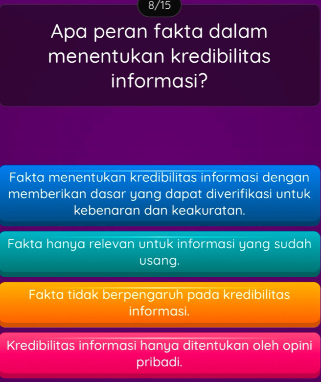 8/15
Apa peran fakta dalam
menentukan kredibilitas
informasi?
Fakta menentukan kredibilitas informasi dengan
memberikan dasar yang dapat diverifikasi untuk
kebenaran dan keakuratan.
Fakta hanya relevan untuk informasi yang sudah
usang.
Fakta tidak berpengaruh pada kredibilitas
informasi.
Kredibilitas informasi hanya ditentukan oleh opini
pribadi.