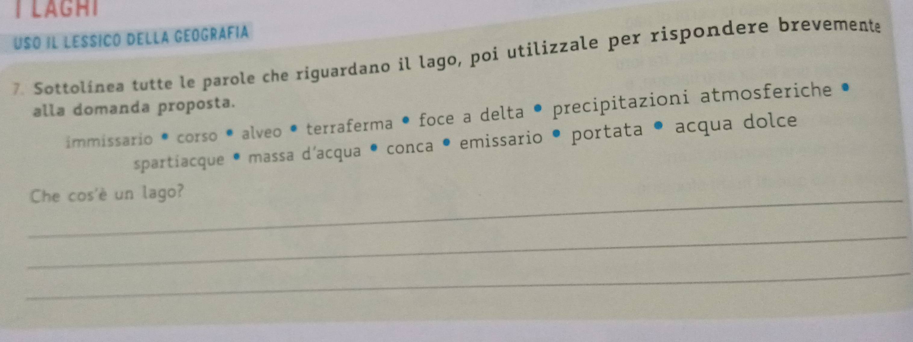 LAGHi 
Usó il léssicó della geográfía 
7. Sottolínea tutte le parole che riguardano il lago, poi utilizzale per rispondere brevemente 
alla domanda proposta. 
immissario • corso • alveo • terraferma • foce a delta • precipitazioni atmosferiche • 
spartíacque * massa d'acqua • conca • emissario • portata • acqua dolce 
_Che cos'è un lago? 
_ 
_