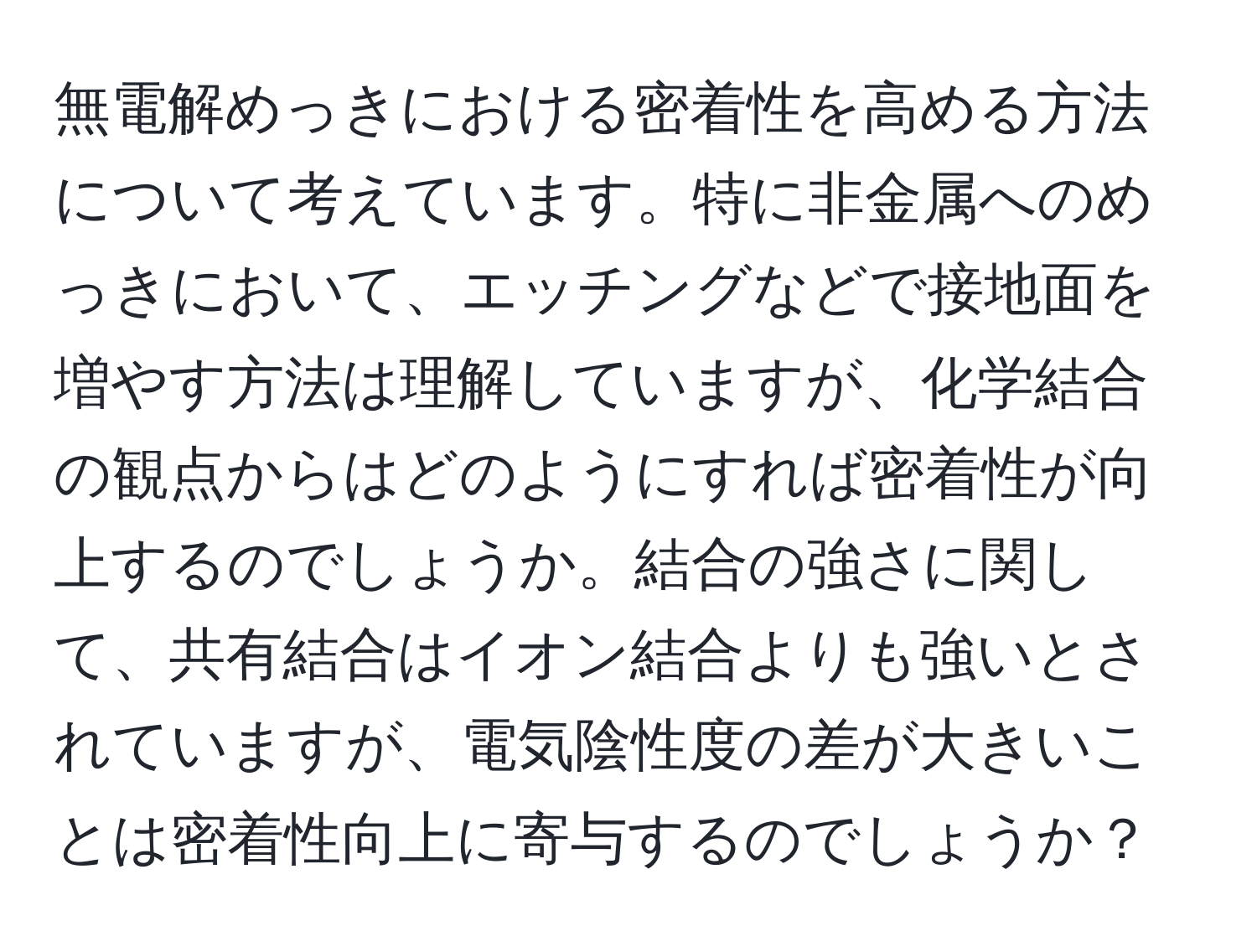 無電解めっきにおける密着性を高める方法について考えています。特に非金属へのめっきにおいて、エッチングなどで接地面を増やす方法は理解していますが、化学結合の観点からはどのようにすれば密着性が向上するのでしょうか。結合の強さに関して、共有結合はイオン結合よりも強いとされていますが、電気陰性度の差が大きいことは密着性向上に寄与するのでしょうか？