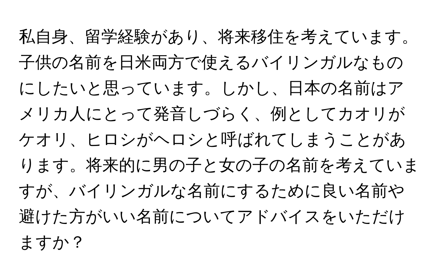 私自身、留学経験があり、将来移住を考えています。子供の名前を日米両方で使えるバイリンガルなものにしたいと思っています。しかし、日本の名前はアメリカ人にとって発音しづらく、例としてカオリがケオリ、ヒロシがヘロシと呼ばれてしまうことがあります。将来的に男の子と女の子の名前を考えていますが、バイリンガルな名前にするために良い名前や避けた方がいい名前についてアドバイスをいただけますか？