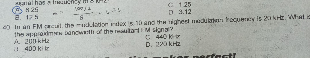 signal has a frequency of 8 KH2?
A 6.25 C. 1.25
B. 12.5 D. 3.12
40. In an FM circuit, the modulation index is 10 and the highest modulation frequency is 20 kHz. What is
the approximate bandwidth of the resultant FM signal?
A. 200 kHz C. 440 kHz
B. 400 kHz D. 220 kHz
nerfect!