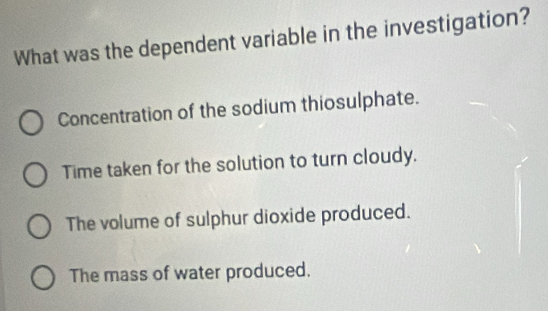 What was the dependent variable in the investigation?
Concentration of the sodium thiosulphate.
Time taken for the solution to turn cloudy.
The volume of sulphur dioxide produced.
The mass of water produced.