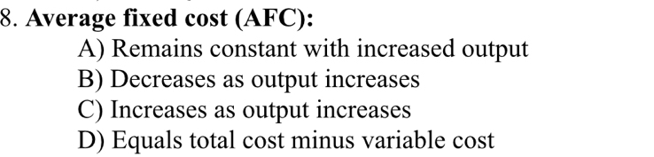 Average fixed cost (AFC):
A) Remains constant with increased output
B) Decreases as output increases
C) Increases as output increases
D) Equals total cost minus variable cost