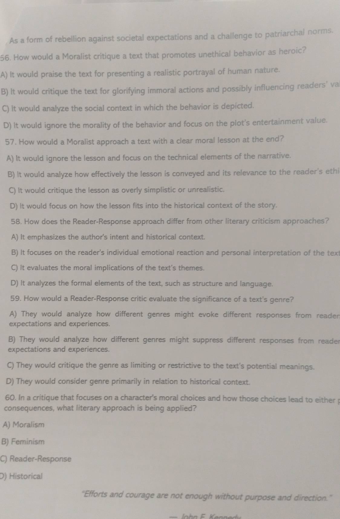 As a form of rebellion against societal expectations and a challenge to patriarchal norms.
56. How would a Moralist critique a text that promotes unethical behavior as heroic?
A) It would praise the text for presenting a realistic portrayal of human nature.
B) lt would critique the text for glorifying immoral actions and possibly influencing readers’ va
C) it would analyze the social context in which the behavior is depicted.
D) It would ignore the morality of the behavior and focus on the plot's entertainment value.
57. How would a Moralist approach a text with a clear moral lesson at the end?
A) It would ignore the lesson and focus on the technical elements of the narrative.
B) It would analyze how effectively the lesson is conveyed and its relevance to the reader's ethi
C) It would critique the lesson as overly simplistic or unrealistic.
D) It would focus on how the lesson fits into the historical context of the story.
58. How does the Reader-Response approach differ from other literary criticism approaches?
A) It emphasizes the author's intent and historical context.
B) It focuses on the reader's individual emotional reaction and personal interpretation of the text
C) It evaluates the moral implications of the text's themes.
D) It analyzes the formal elements of the text, such as structure and language.
59. How would a Reader-Response critic evaluate the significance of a text's genre?
A) They would analyze how different genres might evoke different responses from reader
expectations and experiences.
B) They would analyze how different genres might suppress different responses from reader
expectations and experiences.
C) They would critique the genre as limiting or restrictive to the text's potential meanings.
D) They would consider genre primarily in relation to historical context.
60. In a critique that focuses on a character's moral choices and how those choices lead to either p
consequences, what literary approach is being applied?
A) Moralism
B) Feminism
C) Reader-Response
D) Historical
“Efforts and courage are not enough without purpose and direction.”
= lo hn e ern