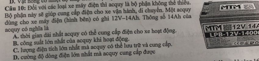 Vật nông có n ệ 
Câu 10: Đối với các loại xe máy điện thì acquy là bộ phận không thể thiêu.
Bộ phận này sẽ giúp cung cấp điện cho xe vận hành, di chuyển. Một acquy
dùng cho xe máy điện (hình bên) có ghi 12V- 14Ah. Thông số 14Ah của
acquy có nghĩa là
A. thời gian dài nhất acquy có thể cung cấp điện cho xe hoạt động. A
B. công suất lớn nhất của acquy khi hoạt động.
C. lượng điện tích lớn nhất mà acquy có thể lưu trữ và cung cấp.
E
D. cường độ dòng điện lớn nhất mà acquy cung cấp được