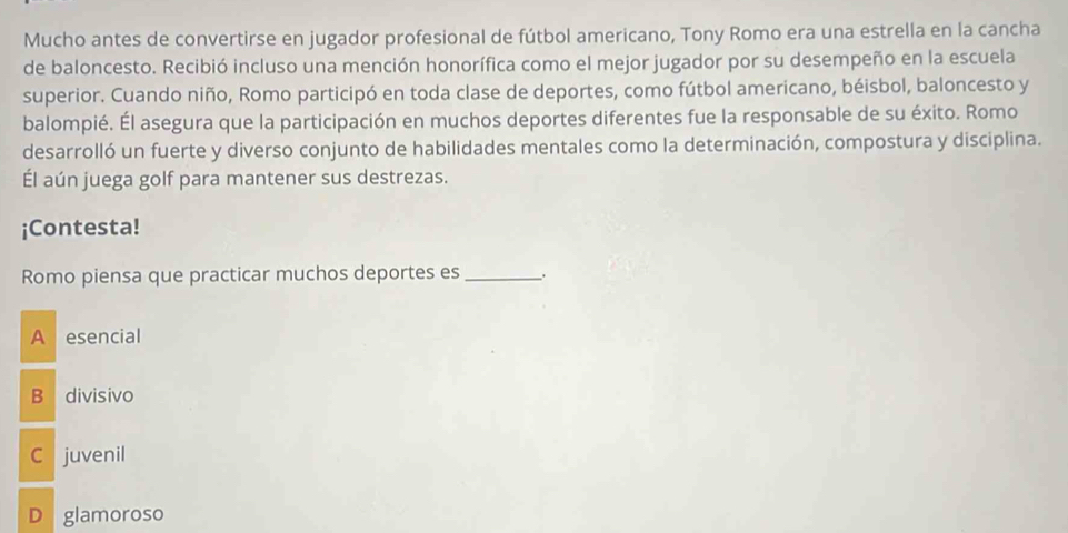 Mucho antes de convertirse en jugador profesional de fútbol americano, Tony Romo era una estrella en la cancha
de baloncesto. Recibió incluso una mención honorífica como el mejor jugador por su desempeño en la escuela
superior. Cuando niño, Romo participó en toda clase de deportes, como fútbol americano, béisbol, baloncesto y
balompié. Él asegura que la participación en muchos deportes diferentes fue la responsable de su éxito. Romo
desarrolló un fuerte y diverso conjunto de habilidades mentales como la determinación, compostura y disciplina.
Él aún juega golf para mantener sus destrezas.
¡Contesta!
Romo piensa que practicar muchos deportes es _.
A esencial
B divisivo
C juvenil
D glamoroso