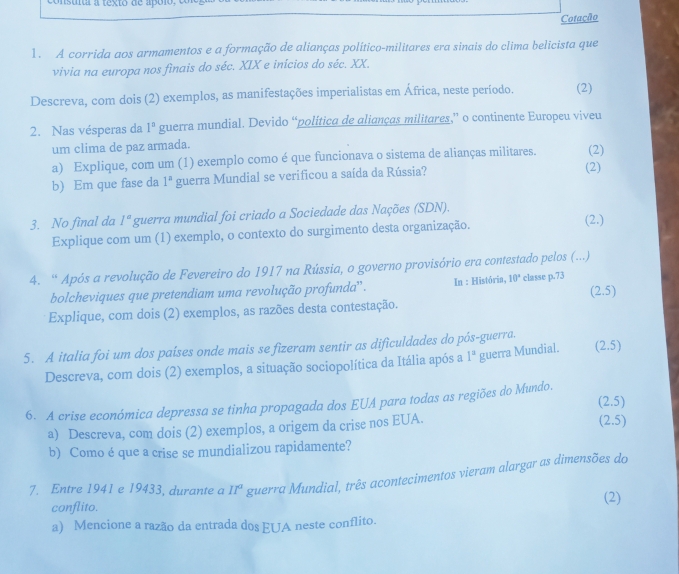 Cotação
1. A corrida aos armamentos e a formação de alianças político-militares era sinais do clima belicista que
vivia na europa nos finais do séc. XIX e inícios do séc. XX.
Descreva, com dois (2) exemplos, as manifestações imperialistas em África, neste período. (2)
2. Nas vésperas da 1° guerra mundial. Devido “politica de alianças militares,” o continente Europeu viveu
um clima de paz armada.
a) Explique, com um (1) exemplo como é que funcionava o sistema de alianças militares. (2)
b) Em que fase da 1^n guerra Mundial se verificou a saída da Rússia? (2)
3. No final da 1° guerra mundial foi criado a Sociedade das Nações (SDN). (2.)
Explique com um (1) exemplo, o contexto do surgimento desta organização.
4. “ Após a revolução de Fevereiro do 1917 na Rússia, o governo provisório era contestado pelos (...)
bolcheviques que pretendiam uma revolução profunda'' . In : História, 10° classe p.73
(2.5)
Explique, com dois (2) exemplos, as razões desta contestação.
5. A italia foi um dos países onde mais se fizeram sentir as dificuldades do pós-guerra.
Descreva, com dois (2) exemplos, a situação sociopolítica da Itália após a 1^a guerra Mundial. 25)
(2.5)
6. A crise económica depressa se tinha propagada dos EUA para todas as regiões do Mundo.
a) Descreva, com dois (2) exemplos, a origem da crise nos EUA.
(2.5)
b) Como é que a crise se mundializou rapidamente?
7. Entre 1941 e 19433, durante a II^a guerra Mundial, três acontecimentos vieram alargar as dimensões do
conflito. (2)
a) Mencione a razão da entrada dos EUA neste conflito.