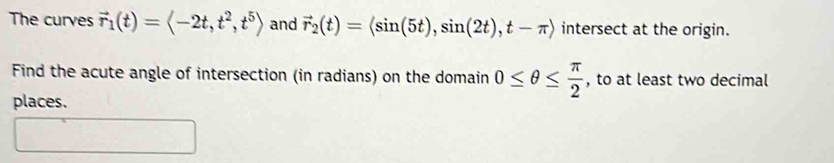 The curves vector r_1(t)=langle -2t,t^2, t^5rangle and vector r_2(t)=langle sin (5t), sin (2t), t-π rangle intersect at the origin. 
Find the acute angle of intersection (in radians) on the domain 0≤ θ ≤  π /2  , to at least two decimal 
places.