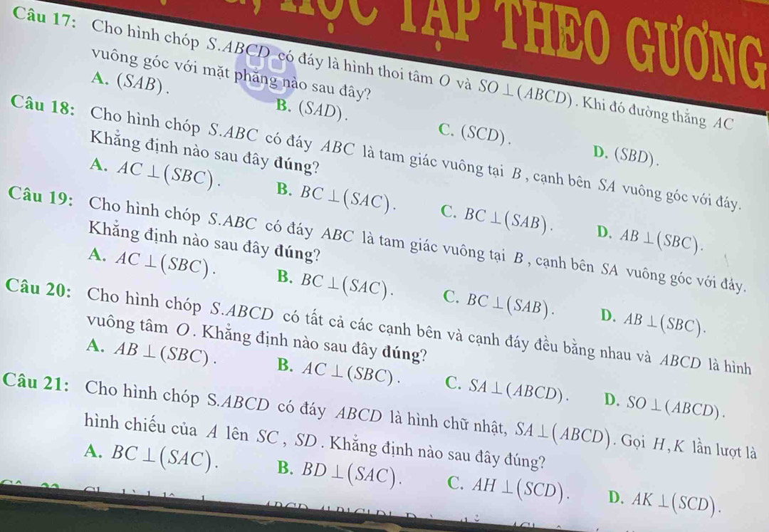 Myo Tạp THEO Gương
Câu 17: Cho hình chóp S. ABCD có đáy là hình thoi tâm O và SO ⊥(ABCD). Khi đó đường thẳng AC
vuông góc với mặt phăng nào sau đây?
A.(SAB). B.(SAD). C.(SCD).
Khẳng định nào sau đây đúng?
Câu 18: Cho hình chóp S. ABC có đáy ABC là tam giác vuông tại B , cạnh bên SA vuông góc với đáy
D.(SBD).
A. AC⊥ (SBC). B. BC⊥ (SAC). BC⊥ (SAB). 
C.
D. AB⊥ (SBC). 
Khẳng định nào sau đây đúng?
Câu 19: Cho hình chóp S. ABC có đáy ABC là tam giác vuông tại B , cạnh bên SA vuông góc với đảy.
A. AC⊥ (SBC). B. BC⊥ (SAC). C. BC⊥ (SAB). 
Câu 20: Cho hình chóp S. ABCD có tất cả các cạnh bên và cạnh đáy đều bằng nhau và ABCD là hình AB⊥ (SBC). 
D.
vuông tâm O. Khẳng định nào sau đây đúng?
A. AB⊥ (SBC). B. AC⊥ (SBC). C. SA⊥ (ABCD).
D. SO⊥ (ABCD). 
Câu 21: Cho hình chóp S. ABCD có đáy ABCD là hình chữ nhật, SA⊥ (ABCD) Gọi H, K lần lượt là
hình chiếu của A lên SC , SD . Khắng định nào sau đây đúng?
A. BC⊥ (SAC). B. BD⊥ (SAC). C. AH⊥ (SCD). D. AK⊥ (SCD).