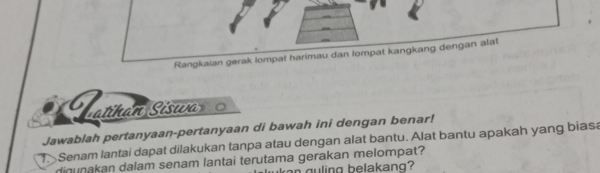 Rangkaian gerak lompat harimau dan lompat kangkang dengan alat 
atihan Siswa 
Jawablah pertanyaan-pertanyaan di bawah ini dengan benar! 
1. Senam lantai dapat dilakukan tanpa atau dengan alat bantu. Alat bantu apakah yang biasa 
digunakan dalam senam lantai terutama gerakan melompat? 
g u ling belakang?