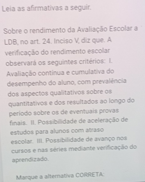 Leia as afirmativas a seguir. 
Sobre o rendimento da Avaliação Escolar a 
LDB, no art. 24. Inciso V, diz que. A 
verificação do rendimento escolar 
observará os seguintes critérios: I. 
Avaliação contínua e cumulativa do 
desempenho do aluno, com prevalência 
dos aspectos qualitativos sobre os 
quantitativos e dos resultados ao longo do 
período sobre os de eventuais provas 
finais. II. Possibilidade de aceleração de 
estudos para alunos com atraso 
escolar. III. Possibilidade de avanço nos 
cursos e nas séries mediante verificação do 
aprendizado. 
Marque a alternativa CORRETA: