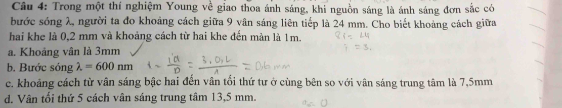 Trong một thí nghiệm Young về giao thoa ánh sáng, khi nguồn sáng là ánh sáng đơn sắc có
bước sóng λ, người ta đo khoảng cách giữa 9 vân sáng liên tiếp là 24 mm. Cho biết khoảng cách giữa
hai khe là 0,2 mm và khoảng cách từ hai khe đến màn là 1m.
a. Khoảng vân là 3mm
b. Bước sóng lambda =600nm
c. khoảng cách từ vân sáng bậc hai đến vân tối thứ tư ở cùng bên so với vân sáng trung tâm là 7,5mm
d. Vân tối thứ 5 cách vân sáng trung tâm 13,5 mm.