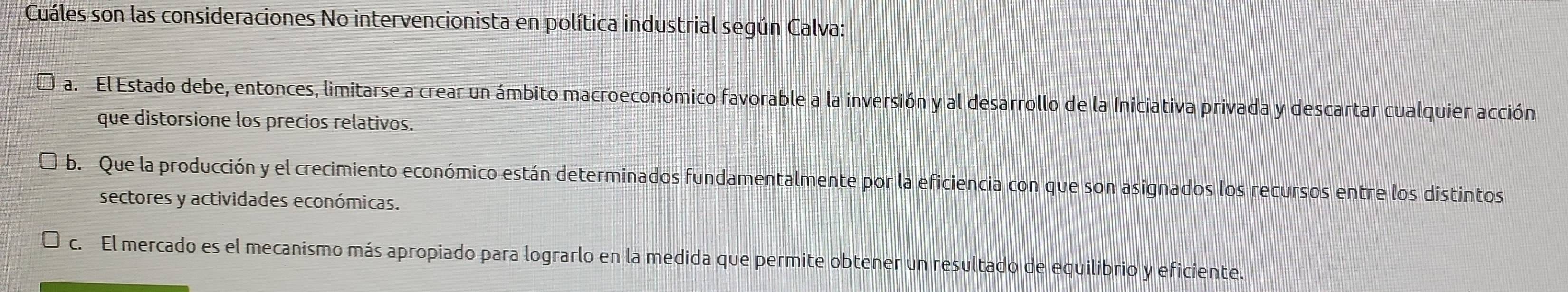 Cuáles son las consideraciones No intervencionista en política industrial según Calva:
a. El Estado debe, entonces, limitarse a crear un ámbito macroeconómico favorable a la inversión y al desarrollo de la Iniciativa privada y descartar cualquier acción
que distorsione los precios relativos.
b. Que la producción y el crecimiento económico están determinados fundamentalmente por la eficiencia con que son asignados los recursos entre los distintos
sectores y actividades económicas.
c. El mercado es el mecanismo más apropiado para lograrlo en la medida que permite obtener un resultado de equilibrio y eficiente.