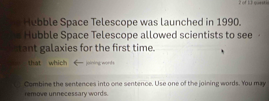 of 13 questic 
Hubble Space Telescope was launched in 1990. 
Hubble Space Telescope allowed scientists to see 
tant galaxies for the first time. 
that which joining words 
Combine the sentences into one sentence. Use one of the joining words. You may 
remove unnecessary words.