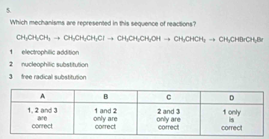 Which mechanisms are represented in this sequence of reactions?
CH_3CH_2CH_3to CH_3CH_2CH_2Clto CH_3CH_2CH_2OHto CH_3CHCH_2to CH_3CHBrCH_2Br
1 electrophilic addition
2 nucleophilic substitution
3 free radical substitution