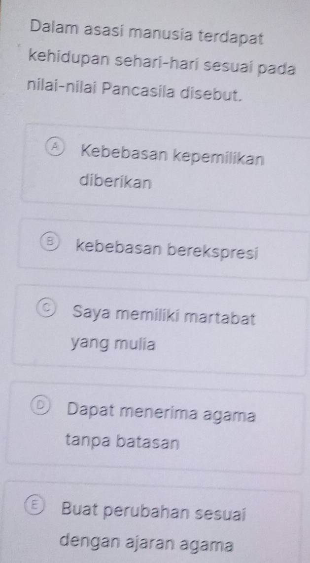 Dalam asasi manusia terdapat
kehidupan sehari-harí sesuaí pada
nilai-nilai Pancasila disebut.
Kebebasan kepemilikan
diberikan
kebebasan berekspresi
Saya memiliki martabat
yang mulia
Dapat menerima agama
tanpa batasan
Buat perubahan sesuai
dengan ajaran agama