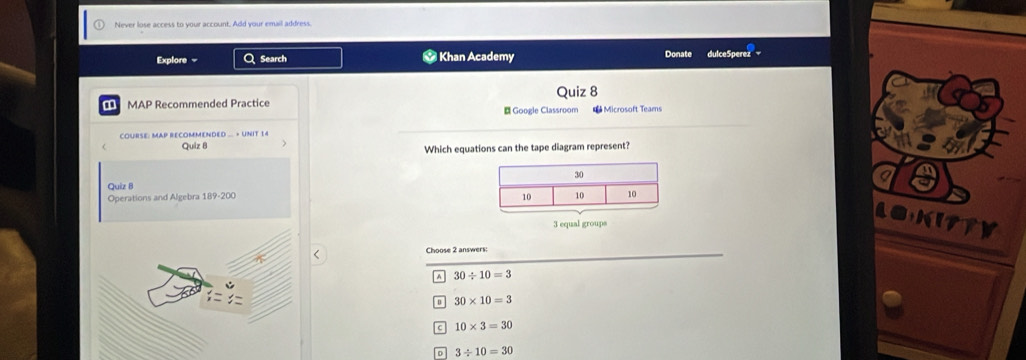 Never lose access to your account. Add your email address.
Explore = Q Search * Khan Academy Donate dulceSperez
a MAP Recommended Practice Quiz 8
Google Classroom * Microsoft Teams
COURSE: MAP RECOMMENDED ... + UNIT 14
Quiz 8 Which equations can the tape diagram represent?
Quiz B
Operations and Algebra 189-200a
a
3 equal groups
a
Choose 2 answers:
a 30/ 10=3
30* 10=3
c 10* 3=30
3/ 10=30