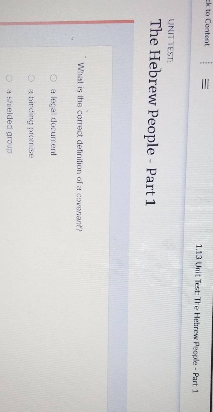 ck to Content

1.13 Unit Test: The Hebrew People - Part 1
UNIT TEST:
The Hebrew People - Part 1
What is the correct definition of a covenant?
a legal document
a binding promise
a shielded group