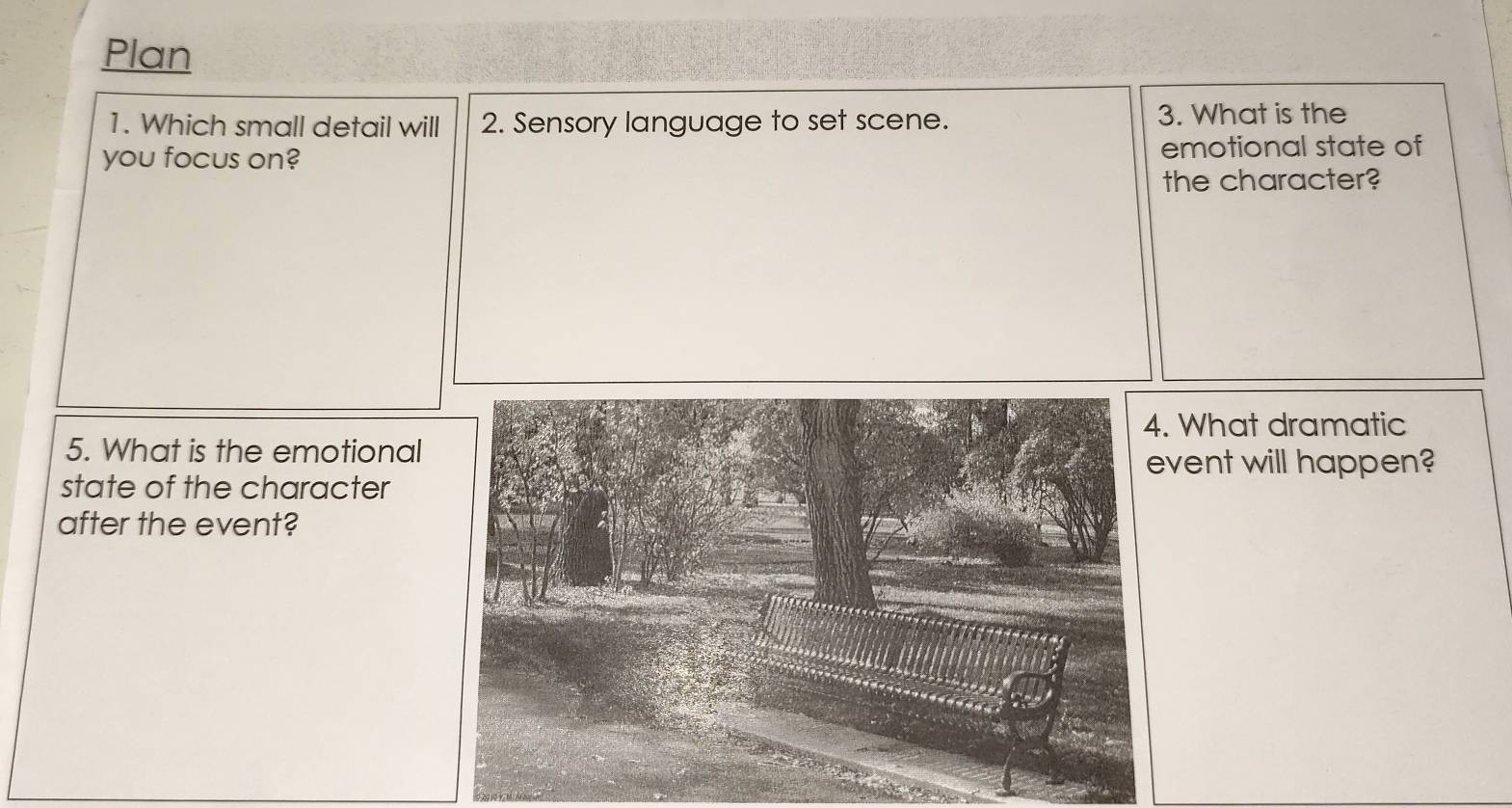 Plan 
1. Which small detail will 2. Sensory language to set scene. 3. What is the 
you focus on? emotional state of 
the character? 
4. What dramatic 
5. What is the emotional 
event will happen? 
state of the character 
after the event?