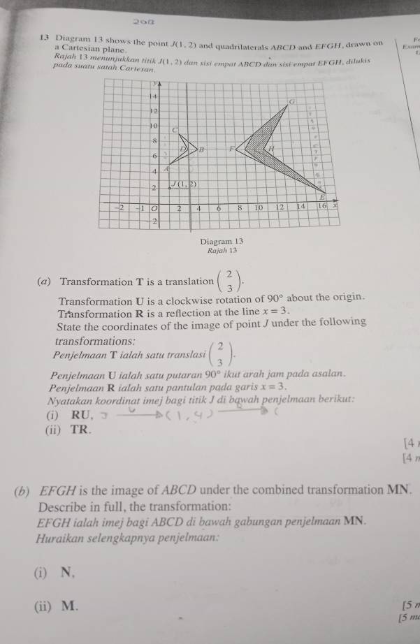 26n
13 Diagram 13 shows the point J(1,2) and quadrilaterals ABCD and EFGH 1, drawn on Exam
a Cartesian plane.
Rajah 13 menunjukkan titik J(1,2)
pada suatu satah Cartesan  dan sisi emp at  ABCD dan sisi em p  t E overline GP 1. dilukis
Diagram 13
Rajah 13
(α) Transformation T is a translation beginpmatrix 2 3endpmatrix .
Transformation U is a clockwise rotation of 90° about the origin.
Transformation R is a reflection at the line x=3.
State the coordinates of the image of point J under the following
transformations:
Penjelmaan T ialah satu translasi beginpmatrix 2 3endpmatrix .
Penjelmaan U ialah satu putaran 90° ikut arah jam pada asalan.
Penjelmaan R ialah satu pantulan pada garis x=3.
Nyatakan koordinat imej bagi titik J di bawah penjelmaan berikut:
(i) RU,
(ii) TR.
[4 
[4 π
(b) EFGH is the image of ABCD under the combined transformation MN.
Describe in full, the transformation:
EFGH ialah imej bagi ABCD di bawah gabungan penjelmaan MN.
Huraikan selengkapnya penjelmaan:
(i) N,
(ii) M. [5 n
[5 m