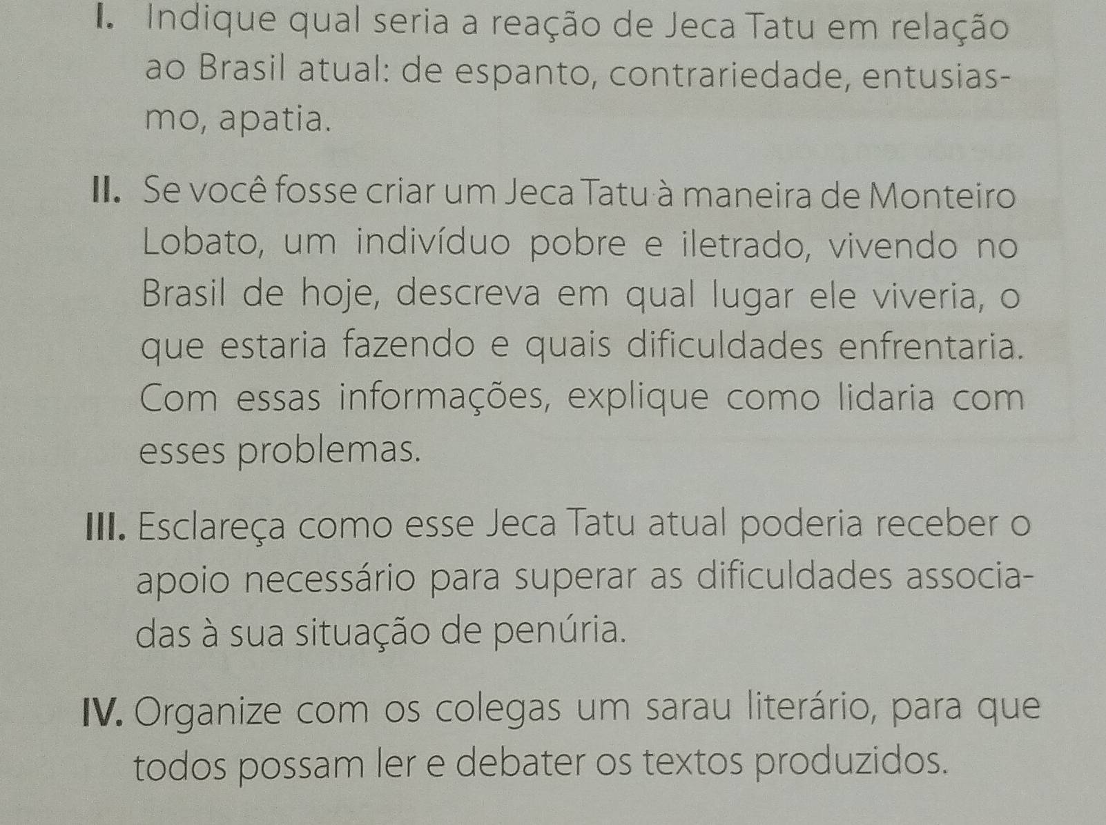 A Indique qual seria a reação de Jeca Tatu em relação 
ao Brasil atual: de espanto, contrariedade, entusias- 
mo, apatia. 
I Se você fosse criar um Jeca Tatu à maneira de Monteiro 
Lobato, um indivíduo pobre e iletrado, vivendo no 
Brasil de hoje, descreva em qual lugar ele viveria, o 
que estaria fazendo e quais dificuldades enfrentaria. 
Com essas informações, explique como lidaria com 
esses problemas. 
III. Esclareça como esse Jeca Tatu atual poderia receber o 
apoio necessário para superar as dificuldades associa- 
das à sua situação de penúria. 
IV. Organize com os colegas um sarau literário, para que 
todos possam ler e debater os textos produzidos.