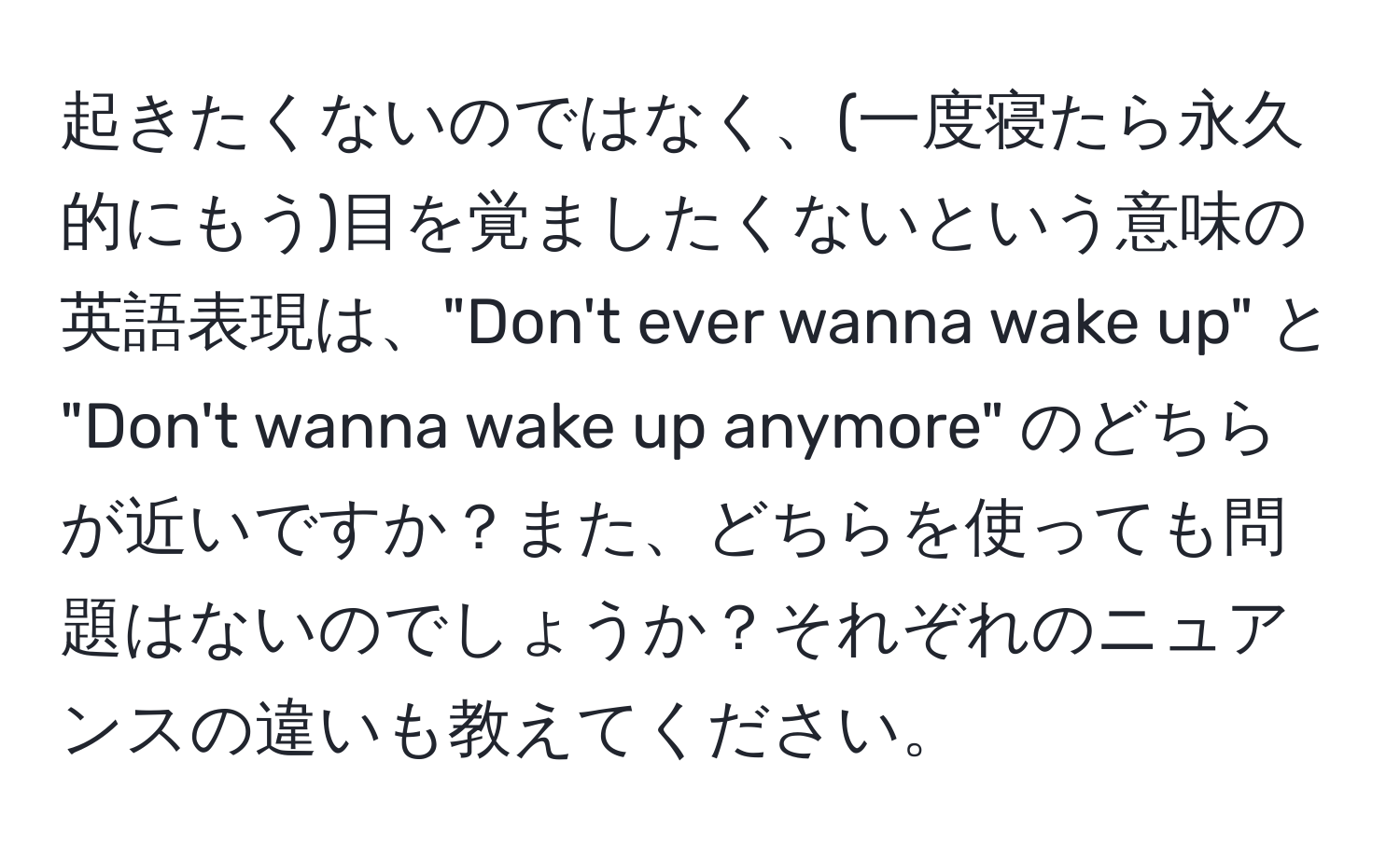 起きたくないのではなく、(一度寝たら永久的にもう)目を覚ましたくないという意味の英語表現は、"Don't ever wanna wake up" と "Don't wanna wake up anymore" のどちらが近いですか？また、どちらを使っても問題はないのでしょうか？それぞれのニュアンスの違いも教えてください。