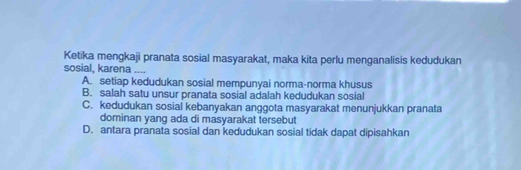 Ketika mengkaji pranata sosial masyarakat, maka kita perlu menganalisis kedudukan
sosial, karena ....
A. setiap kedudukan sosial mempunyai norma-norma khusus
B. salah satu unsur pranata sosial adalah kedudukan sosial
C. kedudukan sosial kebanyakan anggota masyarakat menunjukkan pranata
dominan yang ada di masyarakat tersebut
D. antara pranata sosial dan kedudukan sosial tidak dapat dipisahkan