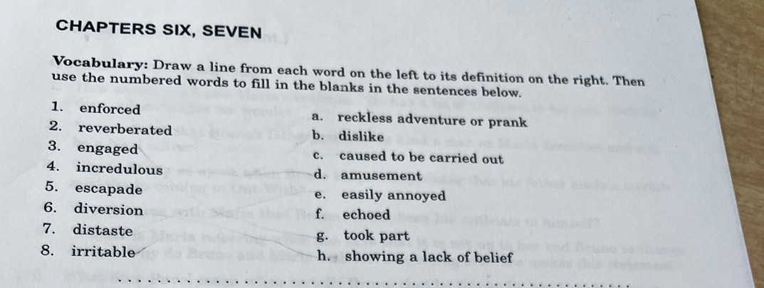 CHAPTERS SIX, SEVEN 
Vocabulary: Draw a line from each word on the left to its definition on the right. Then 
use the numbered words to fill in the blanks in the sentences below. 
1. enforced a. reckless adventure or prank 
2. reverberated b. dislike 
3. engaged c. caused to be carried out 
4. incredulous d. amusement 
5. escapade e. easily annoyed 
6. diversion f. echoed 
7. distaste g. took part 
8. irritable h. showing a lack of belief