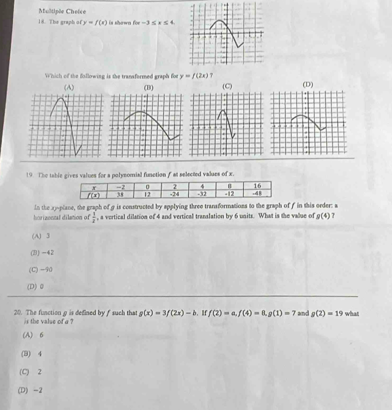 The graph of y=f(x) is shown for-3≤ x≤ 4.
Which of the following is the transformed graph for y=f(2x) 7
(A) (B) (C)(D)
. .
19. The table gives values for a polynomial function f at selected values of x.
In the xy-plane, the graph of g is constructed by applying three transformations to the graph of f in this order: a
horizontal dilation of  1/2  , a vertical dilation of 4 and vertical translation by 6 units. What is the value of g(4)
(A) 3
(B) -42
(C)-90
(D) 0
20. The function g is defined by f such that g(x)=3f(2x)-b. If f(2)=a,f(4)=8,g(1)=7 and g(2)=19 what
is the value of a ?
(A) 6
(B) 4
(C) 2
(D) -2