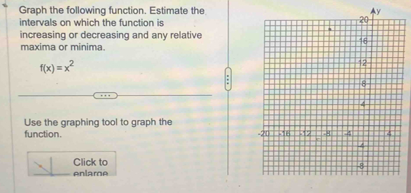 Graph the following function. Estimate the 
intervals on which the function is 
increasing or decreasing and any relative 
maxima or minima.
f(x)=x^2
Use the graphing tool to graph the 
function. 
Click to 
enlare