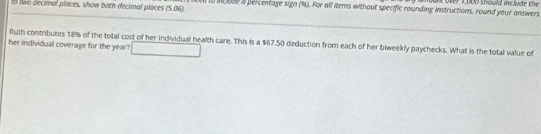 unt over 1,bod should include the 
to two decimal places, show both decimal places (5.06). 
iclude a percentage sign (%). For all items without specific rounding instructions, round your answers 
Ruth contributes 18% of the total cost of her individual health care. This is a $67.50 deduction from each of her biweekly paychecks. What is the total value of 
her individual coverage for the year? □