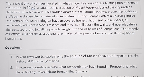 The ancient city of Pompeii, located in what is now Italy, was once a bustling hub of Roman 
civilization. In 79 AD, a catastrophic eruption of Mount Vesuvius buried the city under a 
thick layer of volcanic ash. This sudden disaster froze Pompeii in time, preserving buildings, 
artifacts, and even the remains of its inhabitants. Today, Pompeii offers a unique glimpse 
into Roman life. Archaeologists have uncovered homes, shops, and public spaces, all 
remarkably well-preserved. Frescoes and mosaics still adorn the walls, and everyday items 
like pots, tools, and jewellery provide insight into the daily lives of Pompeiians. The tragedy 
of Pompeii also serves as a poignant reminder of the power of nature and the fragility of 
human life. 
Questions: 
1. In your own words, explain why the eruption of Mount Vesuvius is important to the 
history of Pompeii. (2 marks) 
2. In your own words, describe what archaeologists have found in Pompeii and what 
these findings reveal about Roman life. (2 marks)