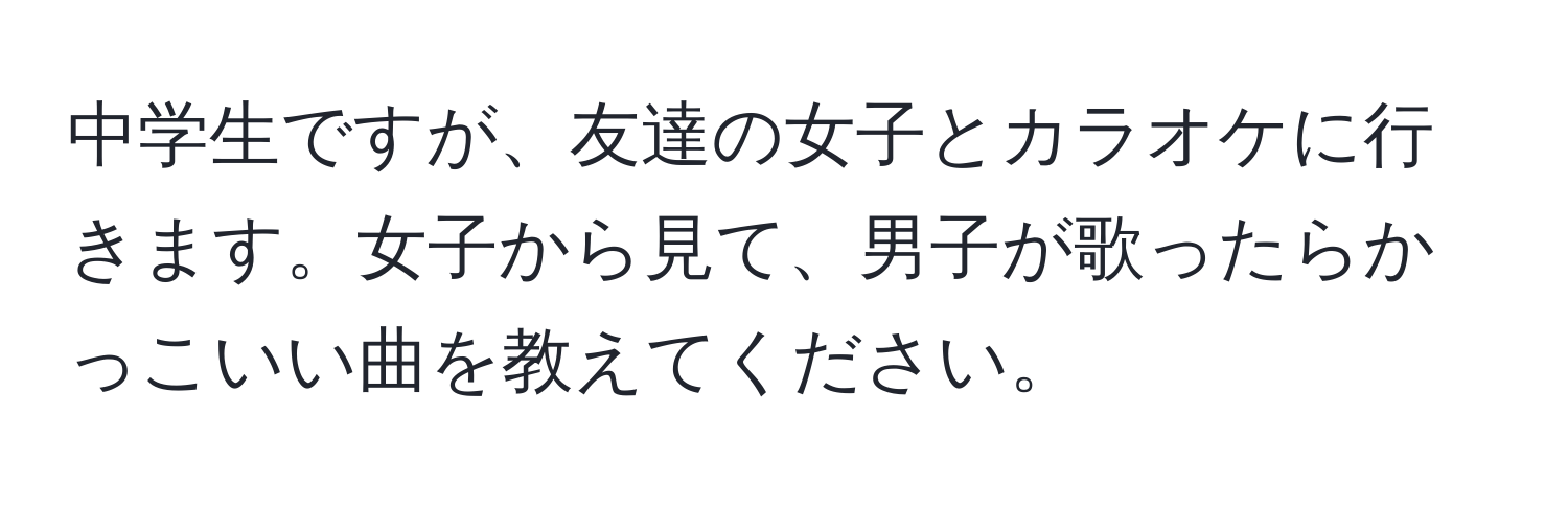 中学生ですが、友達の女子とカラオケに行きます。女子から見て、男子が歌ったらかっこいい曲を教えてください。