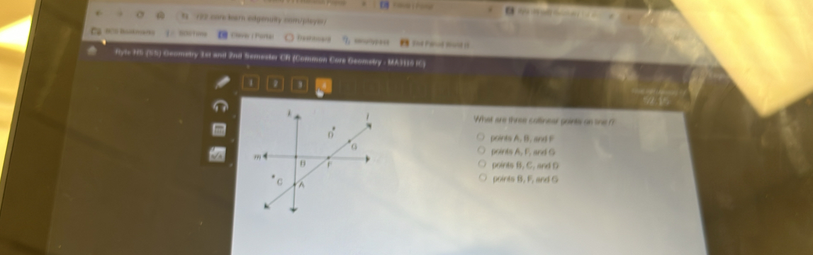 Fava Pone 
s 172 care learn edgenulty com/pleyis/
a B '301i?e Cvw( Porkal I soφrypass Td Penué soant ()
ftyle HS (S5) Geometry 1st and 2nd Semester CR (Common Core Geometry - MA36 IC)
What are three solinear goints on line ?
points A. B. and F
points A, F, and G
points B. C. and D
points B. F. and G