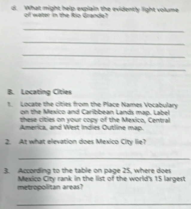 What might help explain the evidently light volume 
of water in the Rio Grande? 
_ 
_ 
_ 
_ 
B. Locating Cities 
1. Locate the cities from the Place Names Vocabulary 
on the Mexico and Caribbean Lands map. Label 
these cities on your copy of the Mexico, Central 
America, and West Indies Outline map. 
2. At what elevation does Mexico City lie? 
_ 
3. According to the table on page 25, where does 
Mexico City rank in the list of the world's 15 largest 
metropolitan areas? 
_