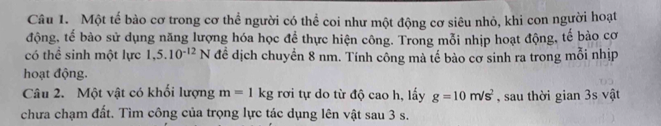 Một tế bào cơ trong cơ thể người có thể coi như một động cơ siêu nhỏ, khi con người hoạt 
động, tế bào sử dụng năng lượng hóa học để thực hiện công. Trong mỗi nhịp hoạt động, tế bào cơ 
có thể sinh một lực 1,5.10^(-12)N đề dịch chuyển 8 nm. Tính công mà tế bào cơ sinh ra trong mỗi nhịp 
hoạt động. 
Câu 2. Một vật có khối lượng m=1kg rơi tự do từ độ cao h, lấy g=10m/s^2 , sau thời gian 3s vật 
chưa chạm đất. Tìm công của trọng lực tác dụng lên vật sau 3 s.