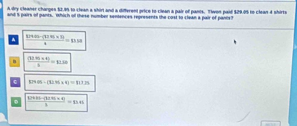 A dry cleaner charges $2.95 to clean a shirt and a different price to clean a pair of pants. Tiwon paid $29.05 to clean 4 shirts
and 5 pairs of pants. Which of these number sentences represents the cost to clean a pair of pants?
A  ($29.05-($2.95* 5))/4 =$3.58
B  ((32.95* 4))/5 =$2.50
C $29.05-(32.95* 4)=$17.25
D  (829.05-(32.95* 4))/5 =$3.45