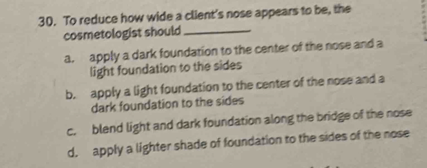 To reduce how wide a client's nose appears to be, the
cosmetologist should_
a. apply a dark foundation to the center of the nose and a
light foundation to the sides
b. apply a light foundation to the center of the nose and a
dark foundation to the sides
c. blend light and dark foundation along the bridge of the nose
d. apply a lighter shade of foundation to the sides of the nose