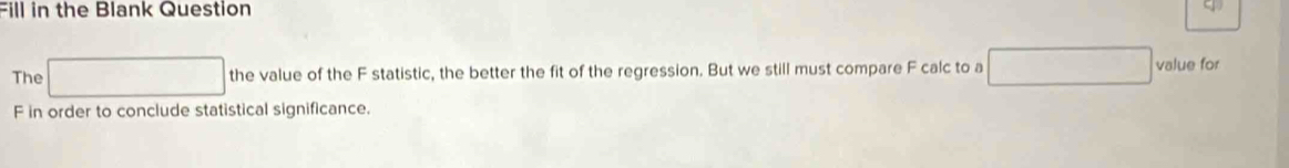 Fill in the Blank Question 
The the value of the F statistic, the better the fit of the regression. But we still must compare F calc to a value for
F in order to conclude statistical significance.